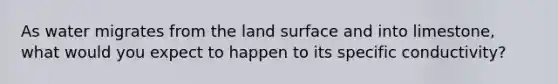 As water migrates from the land surface and into limestone, what would you expect to happen to its specific conductivity?
