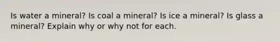 Is water a mineral? Is coal a mineral? Is ice a mineral? Is glass a mineral? Explain why or why not for each.