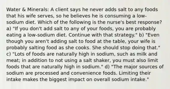 Water & Minerals: A client says he never adds salt to any foods that his wife serves, so he believes he is consuming a low-sodium diet. Which of the following is the nurse's best response? a) "If you don't add salt to any of your foods, you are probably eating a low-sodium diet. Continue with that strategy." b) "Even though you aren't adding salt to food at the table, your wife is probably salting food as she cooks. She should stop doing that." c) "Lots of foods are naturally high in sodium, such as milk and meat; in addition to not using a salt shaker, you must also limit foods that are naturally high in sodium." d) "The major sources of sodium are processed and convenience foods. Limiting their intake makes the biggest impact on overall sodium intake."