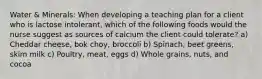 Water & Minerals: When developing a teaching plan for a client who is lactose intolerant, which of the following foods would the nurse suggest as sources of calcium the client could tolerate? a) Cheddar cheese, bok choy, broccoli b) Spinach, beet greens, skim milk c) Poultry, meat, eggs d) Whole grains, nuts, and cocoa