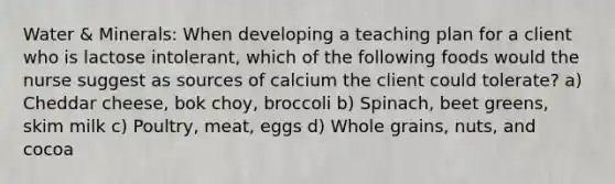 Water & Minerals: When developing a teaching plan for a client who is lactose intolerant, which of the following foods would the nurse suggest as sources of calcium the client could tolerate? a) Cheddar cheese, bok choy, broccoli b) Spinach, beet greens, skim milk c) Poultry, meat, eggs d) Whole grains, nuts, and cocoa