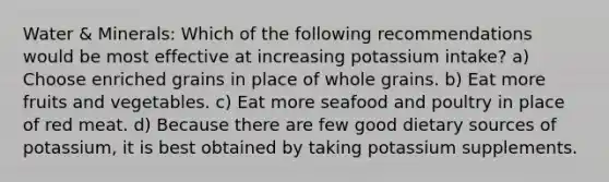 Water & Minerals: Which of the following recommendations would be most effective at increasing potassium intake? a) Choose enriched grains in place of whole grains. b) Eat more fruits and vegetables. c) Eat more seafood and poultry in place of red meat. d) Because there are few good dietary sources of potassium, it is best obtained by taking potassium supplements.