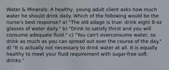 Water & Minerals: A healthy, young adult client asks how much water he should drink daily. Which of the following would be the nurse's best response? a) "The old adage is true: drink eight 8-oz glasses of water daily." b) "Drink to satisfy thirst and you will consume adequate fluid." c) "You can't overconsume water, so drink as much as you can spread out over the course of the day." d) "It is actually not necessary to drink water at all. It is equally healthy to meet your fluid requirement with sugar-free soft drinks."