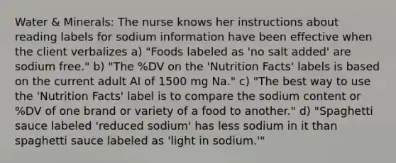 Water & Minerals: The nurse knows her instructions about reading labels for sodium information have been effective when the client verbalizes a) "Foods labeled as 'no salt added' are sodium free." b) "The %DV on the 'Nutrition Facts' labels is based on the current adult AI of 1500 mg Na." c) "The best way to use the 'Nutrition Facts' label is to compare the sodium content or %DV of one brand or variety of a food to another." d) "Spaghetti sauce labeled 'reduced sodium' has less sodium in it than spaghetti sauce labeled as 'light in sodium.'"