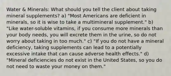 Water & Minerals: What should you tell the client about taking mineral supplements? a) "Most Americans are deficient in minerals, so it is wise to take a multimineral supplement." b) "Like water-soluble vitamins, if you consume more minerals than your body needs, you will excrete them in the urine, so do not worry about taking in too much." c) "If you do not have a mineral deficiency, taking supplements can lead to a potentially excessive intake that can cause adverse health effects." d) "Mineral deficiencies do not exist in the United States, so you do not need to waste your money on them."