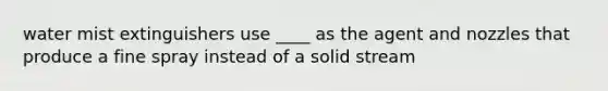 water mist extinguishers use ____ as the agent and nozzles that produce a fine spray instead of a solid stream