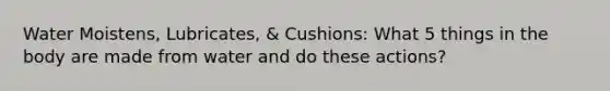 Water Moistens, Lubricates, & Cushions: What 5 things in the body are made from water and do these actions?