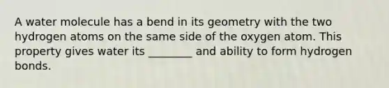 A water molecule has a bend in its geometry with the two hydrogen atoms on the same side of the oxygen atom. This property gives water its ________ and ability to form hydrogen bonds.