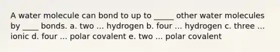 A water molecule can bond to up to _____ other water molecules by ____ bonds. a. two ... hydrogen b. four ... hydrogen c. three ... ionic d. four ... polar covalent e. two ... polar covalent