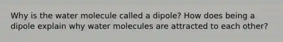 Why is the water molecule called a dipole? How does being a dipole explain why water molecules are attracted to each other?