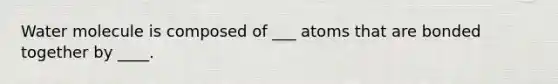 Water molecule is composed of ___ atoms that are bonded together by ____.