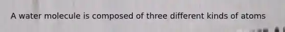 A water molecule is composed of three different kinds of atoms