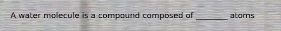 A water molecule is a compound composed of ________ atoms