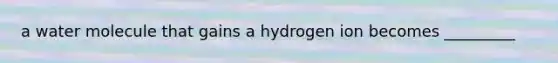 a water molecule that gains a hydrogen ion becomes _________