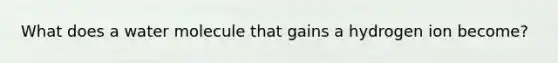 What does a water molecule that gains a hydrogen ion become?