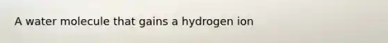 A water molecule that gains a hydrogen ion