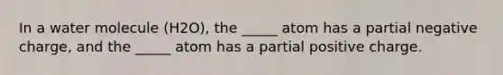 In a water molecule (H2O), the _____ atom has a partial negative charge, and the _____ atom has a partial positive charge.