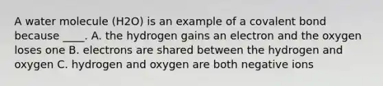 A water molecule (H2O) is an example of a covalent bond because ____. A. the hydrogen gains an electron and the oxygen loses one B. electrons are shared between the hydrogen and oxygen C. hydrogen and oxygen are both negative ions