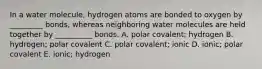 In a water molecule, hydrogen atoms are bonded to oxygen by _________ bonds, whereas neighboring water molecules are held together by __________ bonds. A. polar covalent; hydrogen B. hydrogen; polar covalent C. polar covalent; ionic D. ionic; polar covalent E. ionic; hydrogen