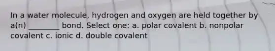 In a water molecule, hydrogen and oxygen are held together by a(n) ________ bond. Select one: a. polar covalent b. nonpolar covalent c. ionic d. double covalent