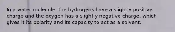 In a water molecule, the hydrogens have a slightly positive charge and the oxygen has a slightly negative charge, which gives it its polarity and its capacity to act as a solvent.