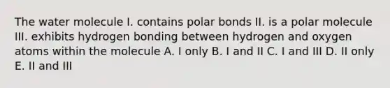 The water molecule I. contains polar bonds II. is a polar molecule III. exhibits hydrogen bonding between hydrogen and oxygen atoms within the molecule A. I only B. I and II C. I and III D. II only E. II and III