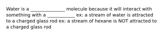 Water is a _______________ molecule because it will interact with something with a ____________ ex: a stream of water is attracted to a charged glass rod ex: a stream of hexane is NOT attracted to a charged glass rod