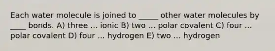 Each water molecule is joined to _____ other water molecules by ____ bonds. A) three ... ionic B) two ... polar covalent C) four ... polar covalent D) four ... hydrogen E) two ... hydrogen