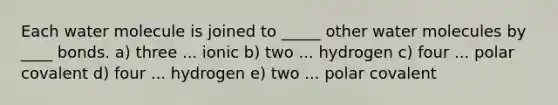 Each water molecule is joined to _____ other water molecules by ____ bonds. a) three ... ionic b) two ... hydrogen c) four ... polar covalent d) four ... hydrogen e) two ... polar covalent