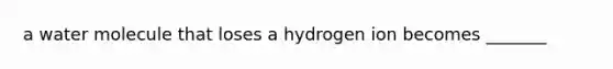 a water molecule that loses a hydrogen ion becomes _______