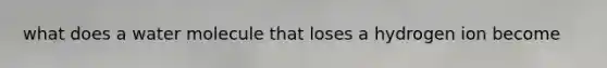 what does a water molecule that loses a hydrogen ion become