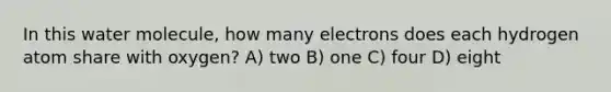 In this water molecule, how many electrons does each hydrogen atom share with oxygen? A) two B) one C) four D) eight