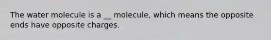 The water molecule is a __ molecule, which means the opposite ends have opposite charges.