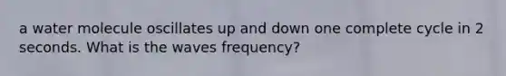 a water molecule oscillates up and down one complete cycle in 2 seconds. What is the waves frequency?