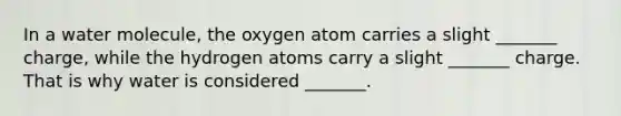 In a water molecule, the oxygen atom carries a slight _______ charge, while the hydrogen atoms carry a slight _______ charge. That is why water is considered _______.