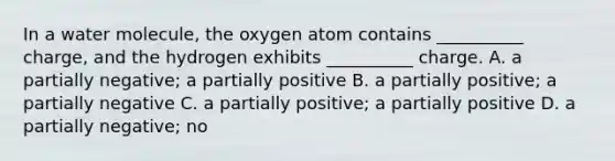 In a water molecule, the oxygen atom contains __________ charge, and the hydrogen exhibits __________ charge. A. a partially negative; a partially positive B. a partially positive; a partially negative C. a partially positive; a partially positive D. a partially negative; no