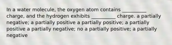 In a water molecule, the oxygen atom contains __________ charge, and the hydrogen exhibits __________ charge. a partially negative; a partially positive a partially positive; a partially positive a partially negative; no a partially positive; a partially negative