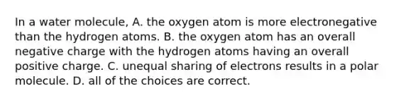 In a water molecule, A. the oxygen atom is more electronegative than the hydrogen atoms. B. the oxygen atom has an overall negative charge with the hydrogen atoms having an overall positive charge. C. unequal sharing of electrons results in a polar molecule. D. all of the choices are correct.