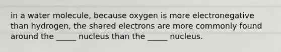 in a water molecule, because oxygen is more electronegative than hydrogen, the shared electrons are more commonly found around the _____ nucleus than the _____ nucleus.