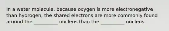 In a water molecule, because oxygen is more electronegative than hydrogen, the shared electrons are more commonly found around the __________ nucleus than the __________ nucleus.