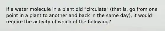 If a water molecule in a plant did "circulate" (that is, go from one point in a plant to another and back in the same day), it would require the activity of which of the following?