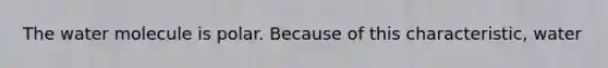 The water molecule is polar. Because of this characteristic, water