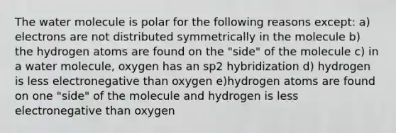 The water molecule is polar for the following reasons except: a) electrons are not distributed symmetrically in the molecule b) the hydrogen atoms are found on the "side" of the molecule c) in a water molecule, oxygen has an sp2 hybridization d) hydrogen is less electronegative than oxygen e)hydrogen atoms are found on one "side" of the molecule and hydrogen is less electronegative than oxygen