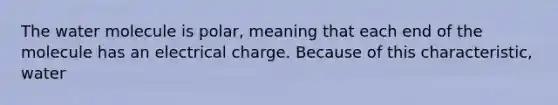 The water molecule is polar, meaning that each end of the molecule has an electrical charge. Because of this characteristic, water