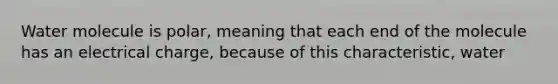 Water molecule is polar, meaning that each end of the molecule has an electrical charge, because of this characteristic, water