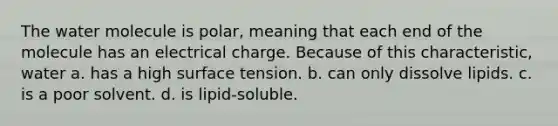 The water molecule is polar, meaning that each end of the molecule has an electrical charge. Because of this characteristic, water a. has a high surface tension. b. can only dissolve lipids. c. is a poor solvent. d. is lipid-soluble.