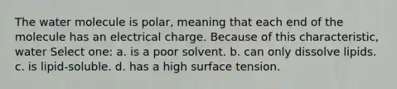 The water molecule is polar, meaning that each end of the molecule has an electrical charge. Because of this characteristic, water Select one: a. is a poor solvent. b. can only dissolve lipids. c. is lipid-soluble. d. has a high surface tension.