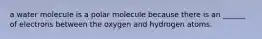 a water molecule is a polar molecule because there is an ______ of electrons between the oxygen and hydrogen atoms.