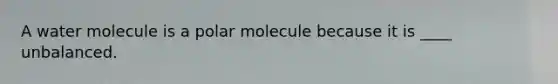 A water molecule is a polar molecule because it is ____ unbalanced.