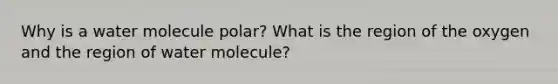 Why is a water molecule polar? What is the region of the oxygen and the region of water molecule?